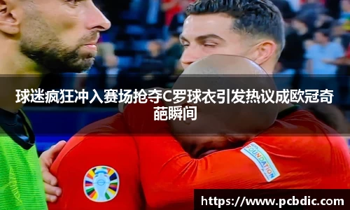 球迷疯狂冲入赛场抢夺C罗球衣引发热议成欧冠奇葩瞬间