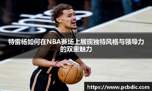 特雷杨如何在NBA赛场上展现独特风格与领导力的双重魅力